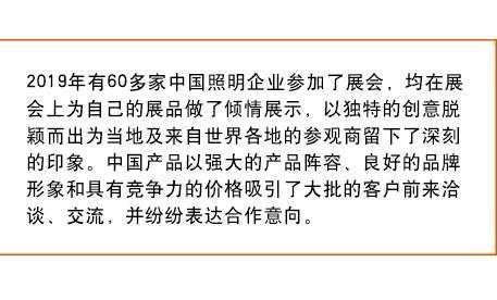 2019年有60多家中国照明企业参加了展会， 均在展会上为自己的展品做了倾情展示，以独特的创意脱颖而出为当地及来自世界各地的参观商留下了深刻的印象。中国产品以强大的产品阵容、良好的品牌形象和具有竞争力的价格吸引了大批的客户前来洽谈、交流，并纷纷表达合作意向。