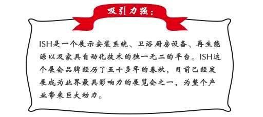 吸引力强：ISH这个展会品牌经历了五十多年的春秋，目前已经发展成为业界最具影响力的展览会之一，为整个产业带来巨大动力。展会同期也会举办印度制冷展，印度消防安全展以及印度门窗技术构成组件展。届时展会将会展出建筑及厨卫行业中的各类产品，也将吸引来自专业领域的展商和观众前来参展;