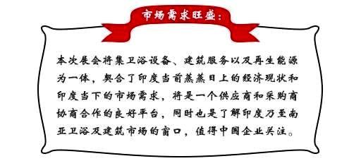 市场需求旺盛：本次展会将集卫浴设备、建筑服务以及再生能源为一体，契合了印度当前蒸蒸日上的经济现状和印度当下的市场需求，将是一个供应商和采购商协商合作的良好平台，同时也是了解印度乃至南亚卫浴及建筑市场的窗口，值得中国企业关注。