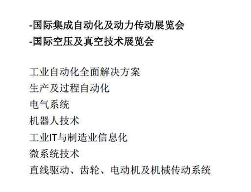 -国际集成自动化及动力传动展览会  -国际空压及真空技术展览会  工业自动化全面解决方案  生产及过程自动化  电气系统  机器人技术  工业IT与制造业信息化  微系统技术  直线驱动、齿轮、电动机及机械传动系统