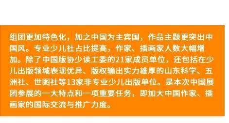 组团更加特色化，加之中国为主宾国，作品主题更突出中国风。专业少儿社占比提高，作家、插画家人数大幅增加。除了中国版协少读工委的21家成员单位，还包括在少儿出版领域表现优异、版权输出实力雄厚的山东科学、五洲社、世图社等13家非专业少儿出版单位。是本次中国展团参展的一大特点和一项重要任务，即加大中国作家、插画家的国际交流与推广力度。