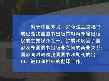 对于中国来说，如今法兰克福书展也是我国图书出版界对海外输出版权的主要媒介之一，扩展和巩固了国家及外国图书出版业之间的商业关系;国家同时鼓励我国图书和期刊的出口、进口和相应的翻译工作;