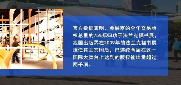 官方数据表明，参展商的全年交易版权总量的75%都归功于法兰克福书展，我国出版界在2009年的法兰克福书展担任其主宾国后，已连续两届在这一国际大舞台上达到的版权输出量超过两千项。