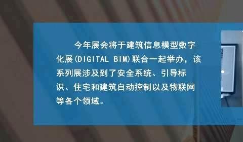 今年展会将于建筑信息模型数字化展(DIGITAL BIM)联合一起举办，该系列展涉及到了安全系统、引导标识、住宅和建筑自动控制以及物联网等各个领域。