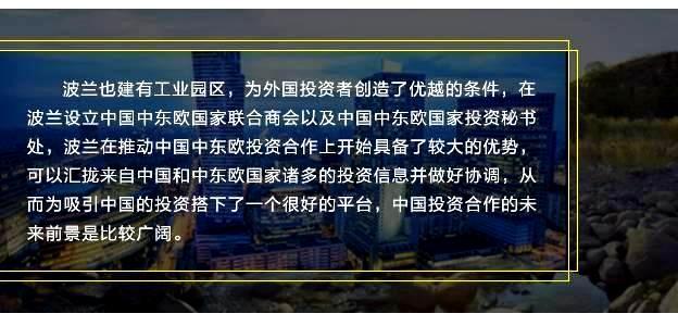 波兰也建有工业园区，为外国投资者创造了优越的条件，在波兰设立中国中东欧国家联合商会以及中国中东欧国家投资秘书处，波兰在推动中国中东欧投资合作上开始具备了较大的优势，可以汇拢来自中国和中东欧国家诸多的投资信息并做好协调，从而为吸引中国的投资搭下了一个很好的平台，中国投资合作的未来前景是比较广阔。